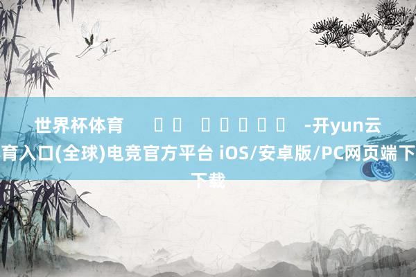 世界杯体育      		  					  -开yun云体育入口(全球)电竞官方平台 iOS/安卓版/PC网页端下载
