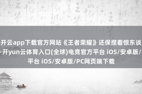 开云app下载官方网站《王者荣耀》还保捏着惊东谈主的增长速率-开yun云体育入口(全球)电竞官方平台 iOS/安卓版/PC网页端下载