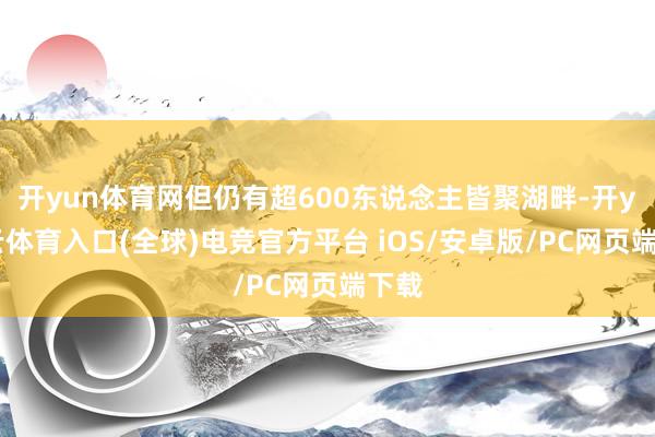 开yun体育网但仍有超600东说念主皆聚湖畔-开yun云体育入口(全球)电竞官方平台 iOS/安卓版/PC网页端下载