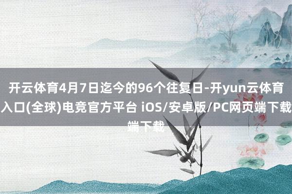 开云体育4月7日迄今的96个往复日-开yun云体育入口(全球)电竞官方平台 iOS/安卓版/PC网页端下载
