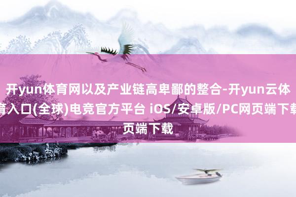 开yun体育网以及产业链高卑鄙的整合-开yun云体育入口(全球)电竞官方平台 iOS/安卓版/PC网页端下载