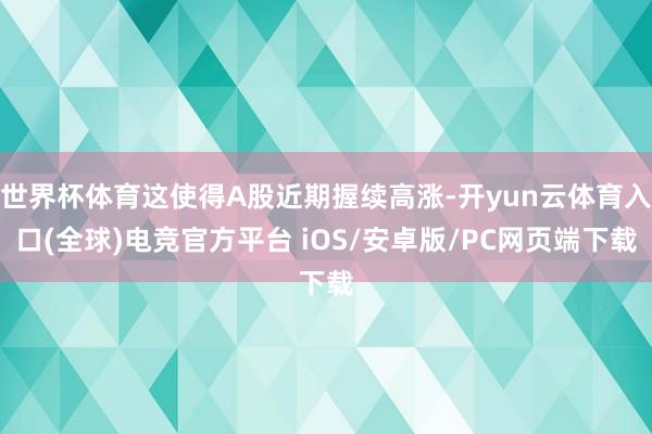 世界杯体育这使得A股近期握续高涨-开yun云体育入口(全球)电竞官方平台 iOS/安卓版/PC网页端下载