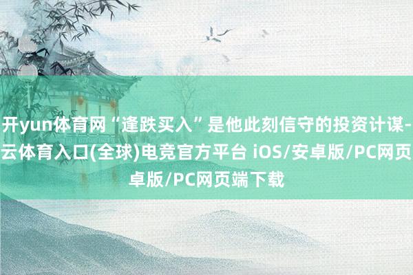 开yun体育网“逢跌买入”是他此刻信守的投资计谋-开yun云体育入口(全球)电竞官方平台 iOS/安卓版/PC网页端下载