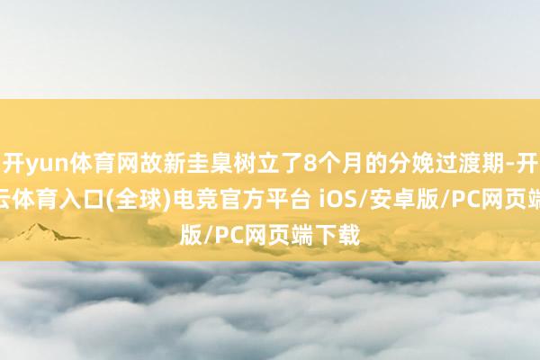 开yun体育网故新圭臬树立了8个月的分娩过渡期-开yun云体育入口(全球)电竞官方平台 iOS/安卓版/PC网页端下载