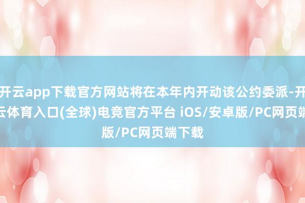 开云app下载官方网站将在本年内开动该公约委派-开yun云体育入口(全球)电竞官方平台 iOS/安卓版/PC网页端下载