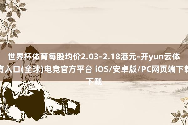 世界杯体育每股均价2.03-2.18港元-开yun云体育入口(全球)电竞官方平台 iOS/安卓版/PC网页端下载