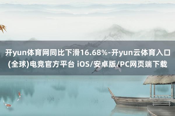 开yun体育网同比下滑16.68%-开yun云体育入口(全球)电竞官方平台 iOS/安卓版/PC网页端下载