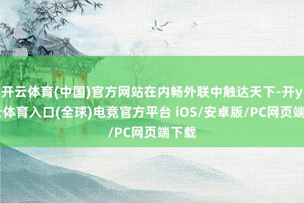 开云体育(中国)官方网站在内畅外联中触达天下-开yun云体育入口(全球)电竞官方平台 iOS/安卓版/PC网页端下载