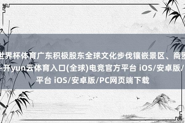 世界杯体育广东积极股东全球文化步伐镶嵌景区、商圈、乡村和社区-开yun云体育入口(全球)电竞官方平台 iOS/安卓版/PC网页端下载