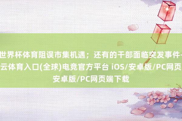 世界杯体育阻误市集机遇；还有的干部面临突发事件-开yun云体育入口(全球)电竞官方平台 iOS/安卓版/PC网页端下载