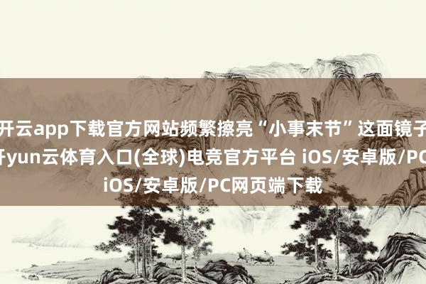 开云app下载官方网站频繁擦亮“小事末节”这面镜子照鉴自己-开yun云体育入口(全球)电竞官方平台 iOS/安卓版/PC网页端下载