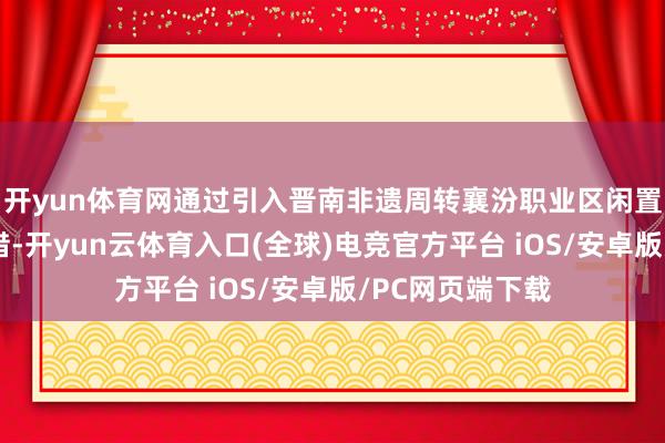 开yun体育网通过引入晋南非遗周转襄汾职业区闲置资源的进军举措-开yun云体育入口(全球)电竞官方平台 iOS/安卓版/PC网页端下载