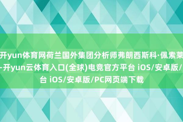 开yun体育网荷兰国外集团分析师弗朗西斯科·佩索莱在陈说中指出-开yun云体育入口(全球)电竞官方平台 iOS/安卓版/PC网页端下载