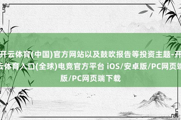 开云体育(中国)官方网站以及鼓吹报告等投资主题-开yun云体育入口(全球)电竞官方平台 iOS/安卓版/PC网页端下载