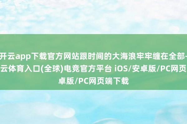 开云app下载官方网站跟时间的大海浪牢牢缠在全部-开yun云体育入口(全球)电竞官方平台 iOS/安卓版/PC网页端下载