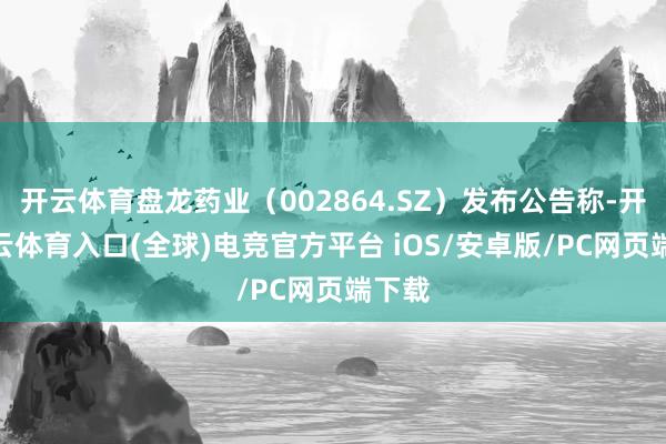 开云体育盘龙药业（002864.SZ）发布公告称-开yun云体育入口(全球)电竞官方平台 iOS/安卓版/PC网页端下载