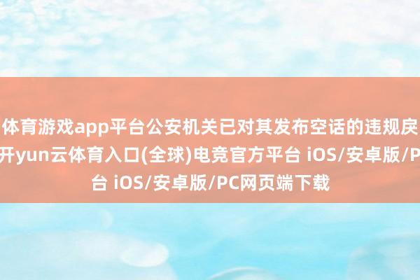 体育游戏app平台公安机关已对其发布空话的违规戾为照章解决-开yun云体育入口(全球)电竞官方平台 iOS/安卓版/PC网页端下载