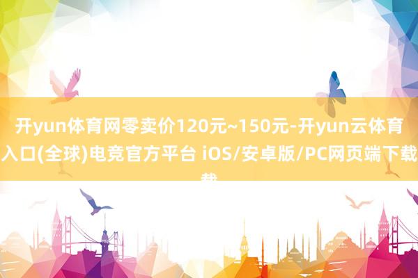 开yun体育网零卖价120元~150元-开yun云体育入口(全球)电竞官方平台 iOS/安卓版/PC网页端下载