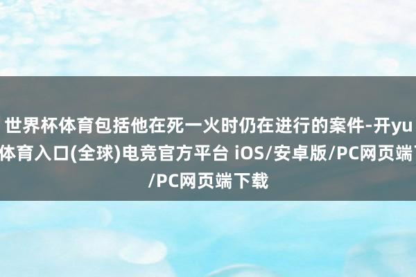 世界杯体育包括他在死一火时仍在进行的案件-开yun云体育入口(全球)电竞官方平台 iOS/安卓版/PC网页端下载