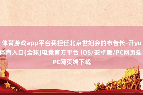 体育游戏app平台我担任北京世妇会的布告长-开yun云体育入口(全球)电竞官方平台 iOS/安卓版/PC网页端下载