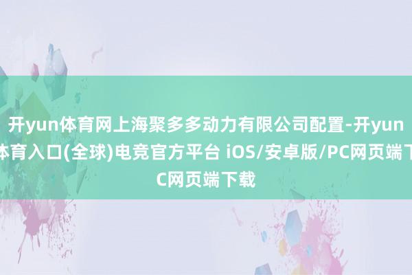 开yun体育网上海聚多多动力有限公司配置-开yun云体育入口(全球)电竞官方平台 iOS/安卓版/PC网页端下载