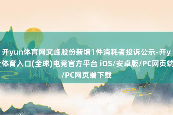 开yun体育网文峰股份新增1件消耗者投诉公示-开yun云体育入口(全球)电竞官方平台 iOS/安卓版/PC网页端下载