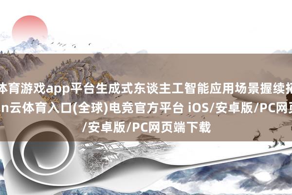 体育游戏app平台生成式东谈主工智能应用场景握续拓展-开yun云体育入口(全球)电竞官方平台 iOS/安卓版/PC网页端下载