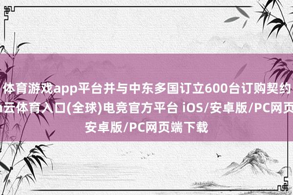 体育游戏app平台并与中东多国订立600台订购契约-开yun云体育入口(全球)电竞官方平台 iOS/安卓版/PC网页端下载