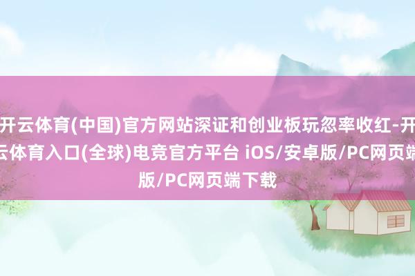 开云体育(中国)官方网站深证和创业板玩忽率收红-开yun云体育入口(全球)电竞官方平台 iOS/安卓版/PC网页端下载