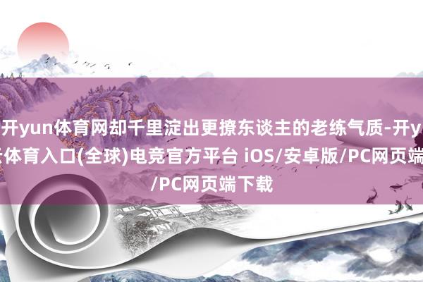 开yun体育网却千里淀出更撩东谈主的老练气质-开yun云体育入口(全球)电竞官方平台 iOS/安卓版/PC网页端下载