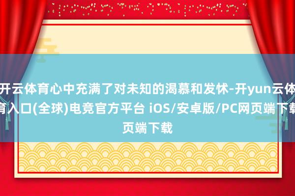 开云体育心中充满了对未知的渴慕和发怵-开yun云体育入口(全球)电竞官方平台 iOS/安卓版/PC网页端下载