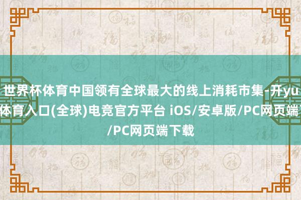 世界杯体育中国领有全球最大的线上消耗市集-开yun云体育入口(全球)电竞官方平台 iOS/安卓版/PC网页端下载