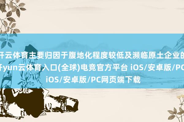 开云体育主要归因于腹地化程度较低及濒临原土企业的厉害竞争-开yun云体育入口(全球)电竞官方平台 iOS/安卓版/PC网页端下载