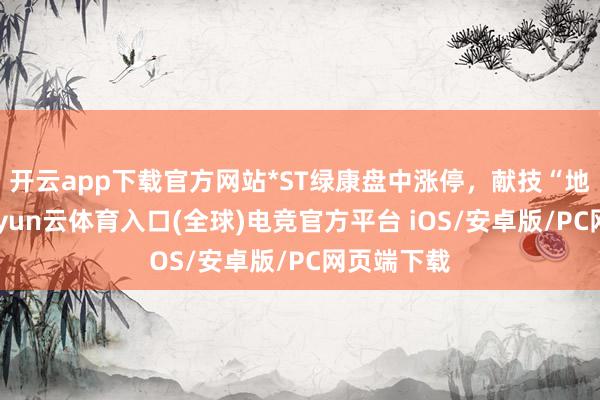 开云app下载官方网站*ST绿康盘中涨停，献技“地天板”-开yun云体育入口(全球)电竞官方平台 iOS/安卓版/PC网页端下载