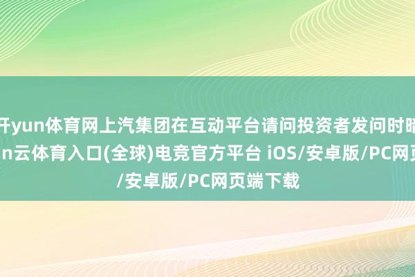 开yun体育网上汽集团在互动平台请问投资者发问时暗示-开yun云体育入口(全球)电竞官方平台 iOS/安卓版/PC网页端下载