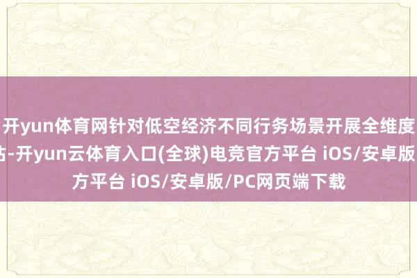 开yun体育网针对低空经济不同行务场景开展全维度定制化风险评估-开yun云体育入口(全球)电竞官方平台 iOS/安卓版/PC网页端下载
