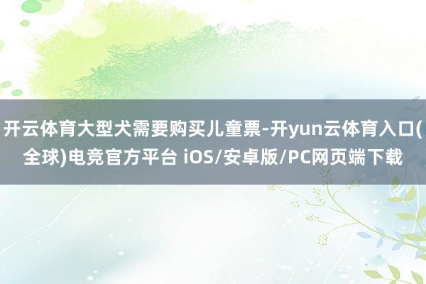 开云体育大型犬需要购买儿童票-开yun云体育入口(全球)电竞官方平台 iOS/安卓版/PC网页端下载