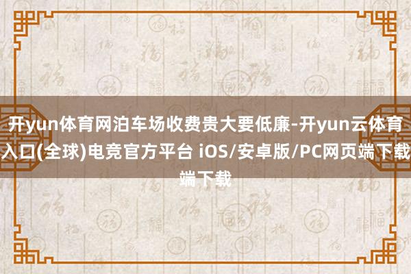 开yun体育网泊车场收费贵大要低廉-开yun云体育入口(全球)电竞官方平台 iOS/安卓版/PC网页端下载