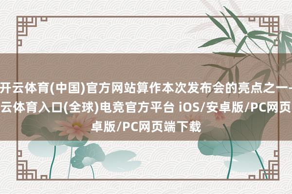 开云体育(中国)官方网站算作本次发布会的亮点之一-开yun云体育入口(全球)电竞官方平台 iOS/安卓版/PC网页端下载