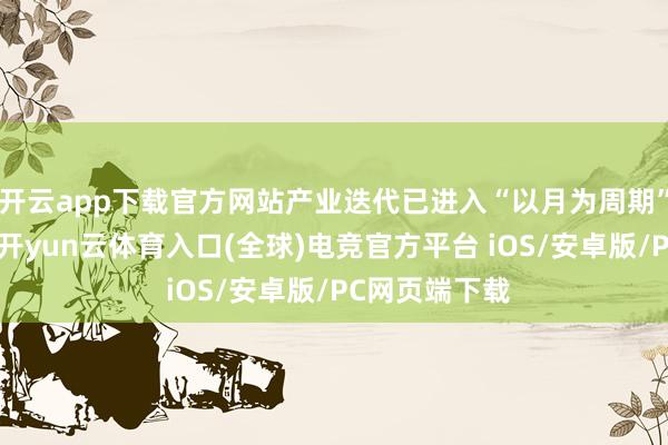 开云app下载官方网站产业迭代已进入“以月为周期”的加快阶段-开yun云体育入口(全球)电竞官方平台 iOS/安卓版/PC网页端下载