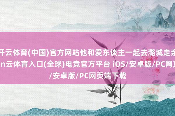 开云体育(中国)官方网站他和爱东谈主一起去潞城走亲戚-开yun云体育入口(全球)电竞官方平台 iOS/安卓版/PC网页端下载