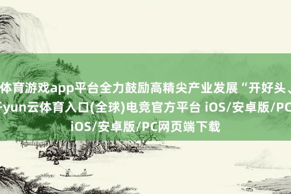 体育游戏app平台全力鼓励高精尖产业发展“开好头、快起步”-开yun云体育入口(全球)电竞官方平台 iOS/安卓版/PC网页端下载