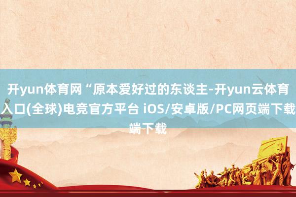 开yun体育网“原本爱好过的东谈主-开yun云体育入口(全球)电竞官方平台 iOS/安卓版/PC网页端下载